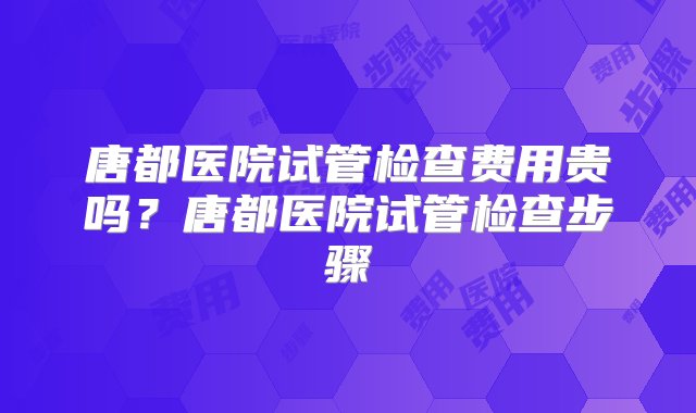 唐都医院试管检查费用贵吗？唐都医院试管检查步骤