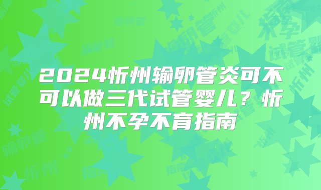 2024忻州输卵管炎可不可以做三代试管婴儿？忻州不孕不育指南