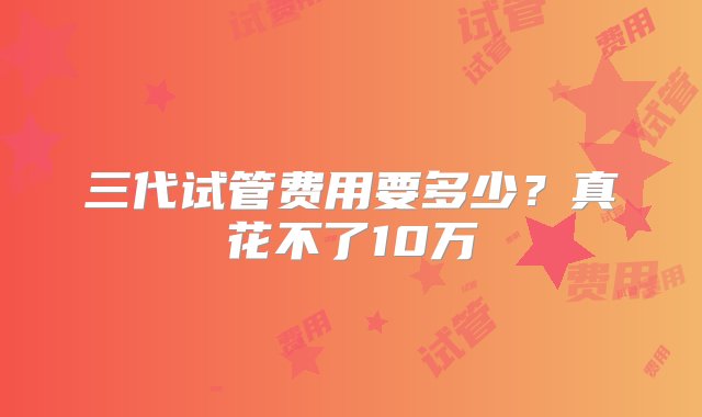 三代试管费用要多少？真花不了10万