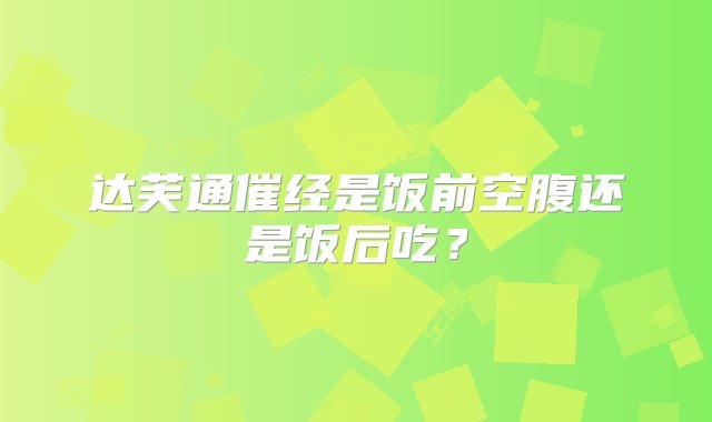 达芙通催经是饭前空腹还是饭后吃？