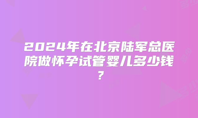 2024年在北京陆军总医院做怀孕试管婴儿多少钱？