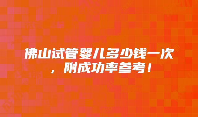 佛山试管婴儿多少钱一次，附成功率参考！