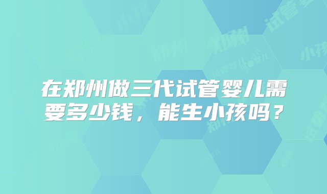 在郑州做三代试管婴儿需要多少钱，能生小孩吗？