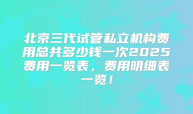 北京三代试管私立机构费用总共多少钱一次2025费用一览表，费用明细表一览！