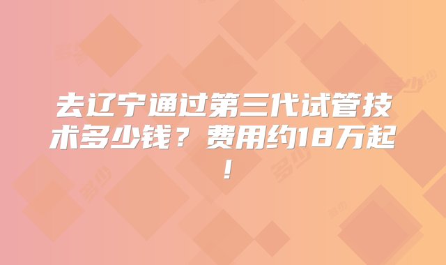 去辽宁通过第三代试管技术多少钱？费用约18万起！