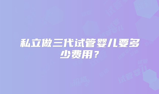 私立做三代试管婴儿要多少费用？