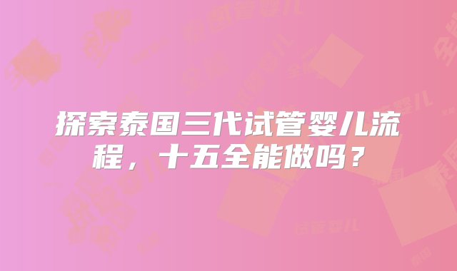 探索泰国三代试管婴儿流程，十五全能做吗？