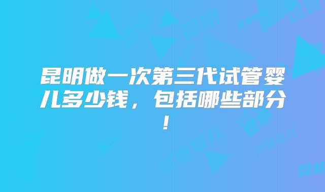 昆明做一次第三代试管婴儿多少钱，包括哪些部分！