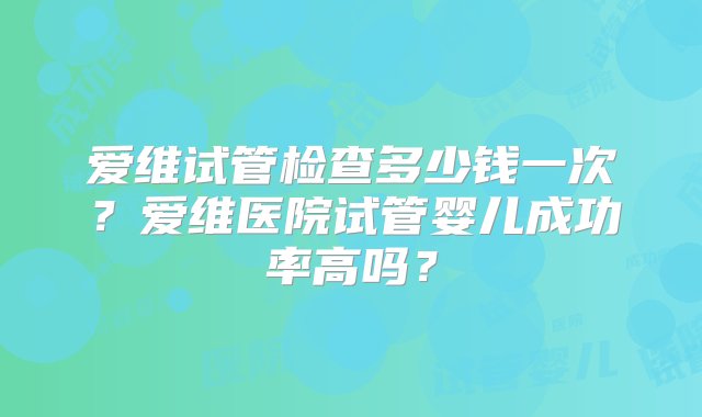 爱维试管检查多少钱一次？爱维医院试管婴儿成功率高吗？