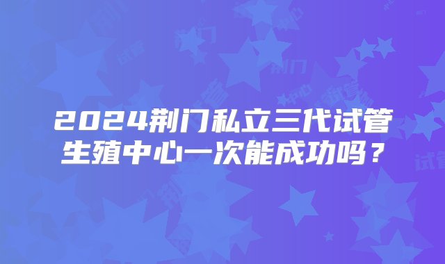 2024荆门私立三代试管生殖中心一次能成功吗？