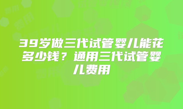 39岁做三代试管婴儿能花多少钱？通用三代试管婴儿费用