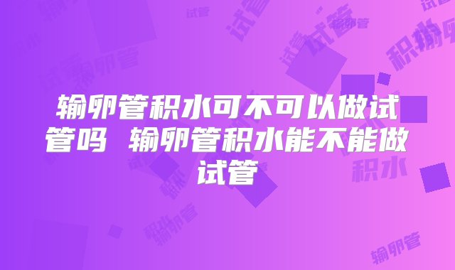 输卵管积水可不可以做试管吗 输卵管积水能不能做试管