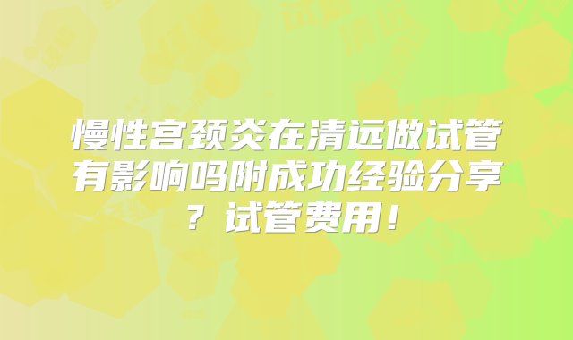 慢性宫颈炎在清远做试管有影响吗附成功经验分享？试管费用！