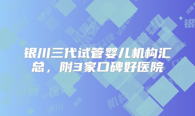 银川三代试管婴儿机构汇总，附3家口碑好医院