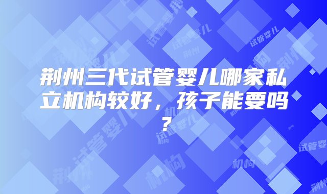 荆州三代试管婴儿哪家私立机构较好，孩子能要吗？