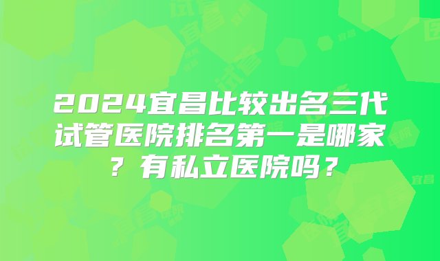 2024宜昌比较出名三代试管医院排名第一是哪家？有私立医院吗？