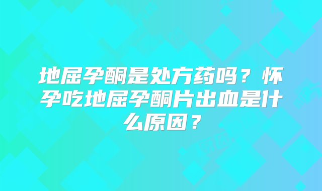 地屈孕酮是处方药吗？怀孕吃地屈孕酮片出血是什么原因？