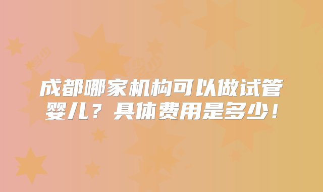 成都哪家机构可以做试管婴儿？具体费用是多少！