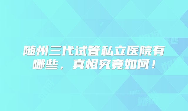 随州三代试管私立医院有哪些，真相究竟如何！