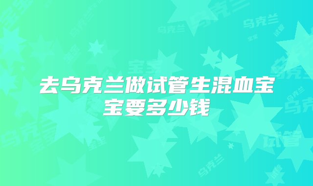 去乌克兰做试管生混血宝宝要多少钱