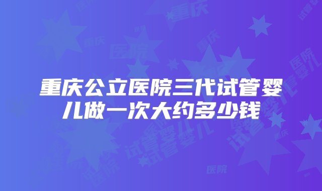 重庆公立医院三代试管婴儿做一次大约多少钱