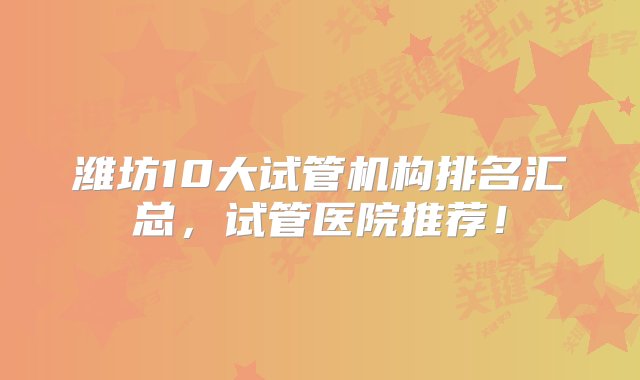 潍坊10大试管机构排名汇总，试管医院推荐！