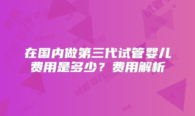 在国内做第三代试管婴儿费用是多少？费用解析