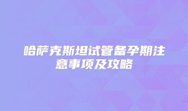 哈萨克斯坦试管备孕期注意事项及攻略