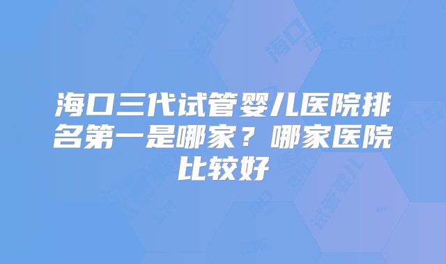 海口三代试管婴儿医院排名第一是哪家？哪家医院比较好