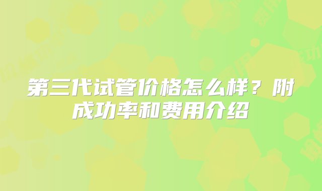 第三代试管价格怎么样？附成功率和费用介绍