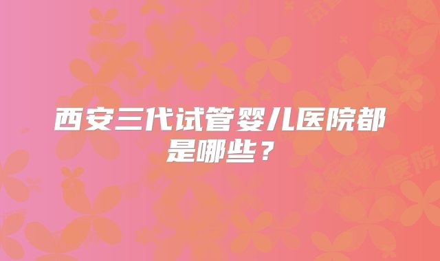 西安三代试管婴儿医院都是哪些？