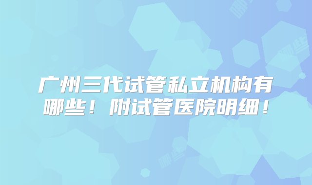 广州三代试管私立机构有哪些！附试管医院明细！