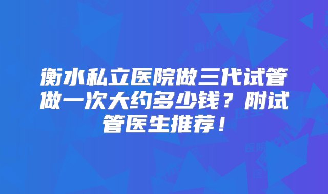 衡水私立医院做三代试管做一次大约多少钱？附试管医生推荐！