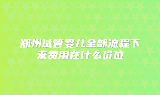 郑州试管婴儿全部流程下来费用在什么价位