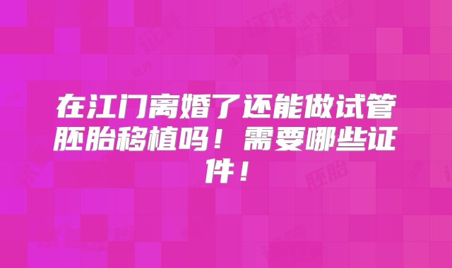 在江门离婚了还能做试管胚胎移植吗！需要哪些证件！