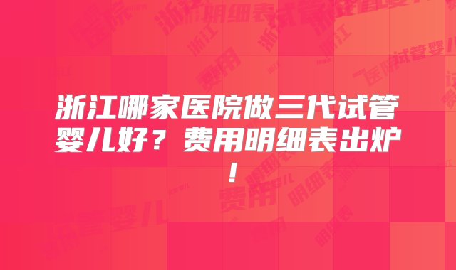 浙江哪家医院做三代试管婴儿好？费用明细表出炉！