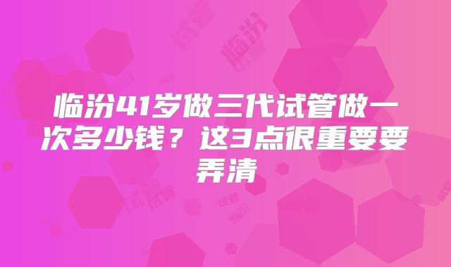 临汾41岁做三代试管做一次多少钱？这3点很重要要弄清