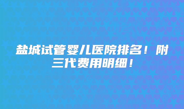 盐城试管婴儿医院排名！附三代费用明细！