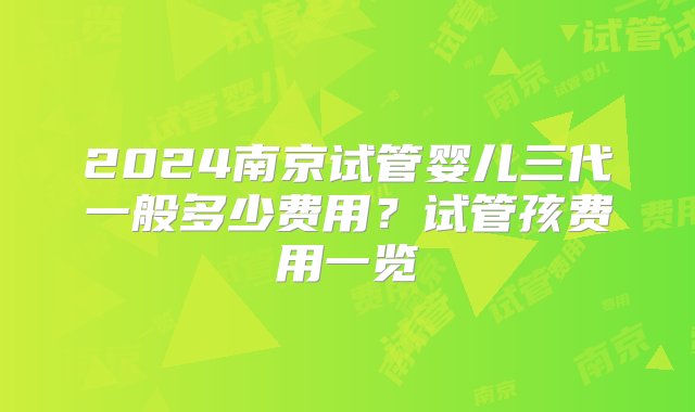 2024南京试管婴儿三代一般多少费用？试管孩费用一览