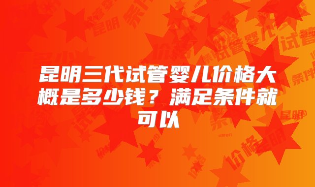 昆明三代试管婴儿价格大概是多少钱？满足条件就可以