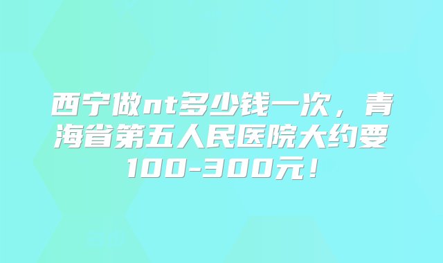 西宁做nt多少钱一次，青海省第五人民医院大约要100-300元！