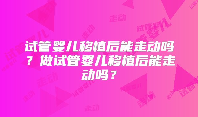 试管婴儿移植后能走动吗？做试管婴儿移植后能走动吗？