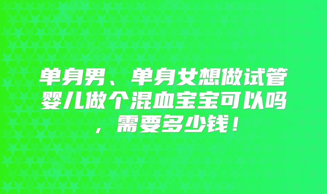 单身男、单身女想做试管婴儿做个混血宝宝可以吗，需要多少钱！