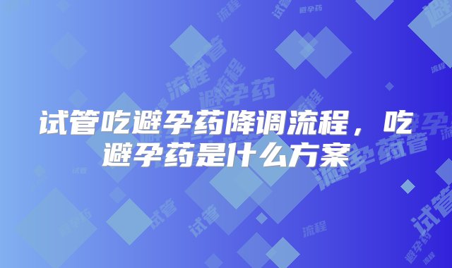 试管吃避孕药降调流程，吃避孕药是什么方案