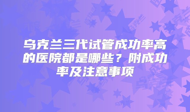 乌克兰三代试管成功率高的医院都是哪些？附成功率及注意事项