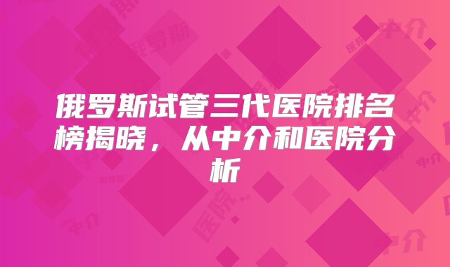 俄罗斯试管三代医院排名榜揭晓，从中介和医院分析