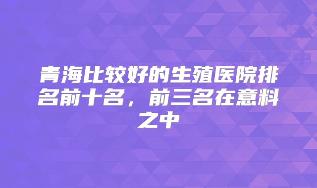 青海比较好的生殖医院排名前十名，前三名在意料之中