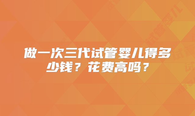 做一次三代试管婴儿得多少钱？花费高吗？