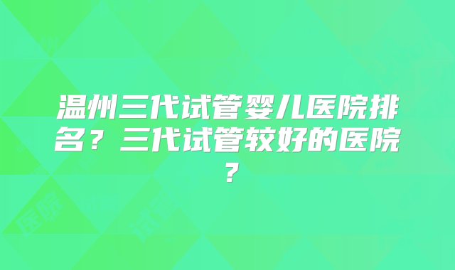 温州三代试管婴儿医院排名？三代试管较好的医院？