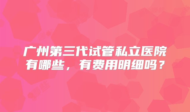 广州第三代试管私立医院有哪些，有费用明细吗？